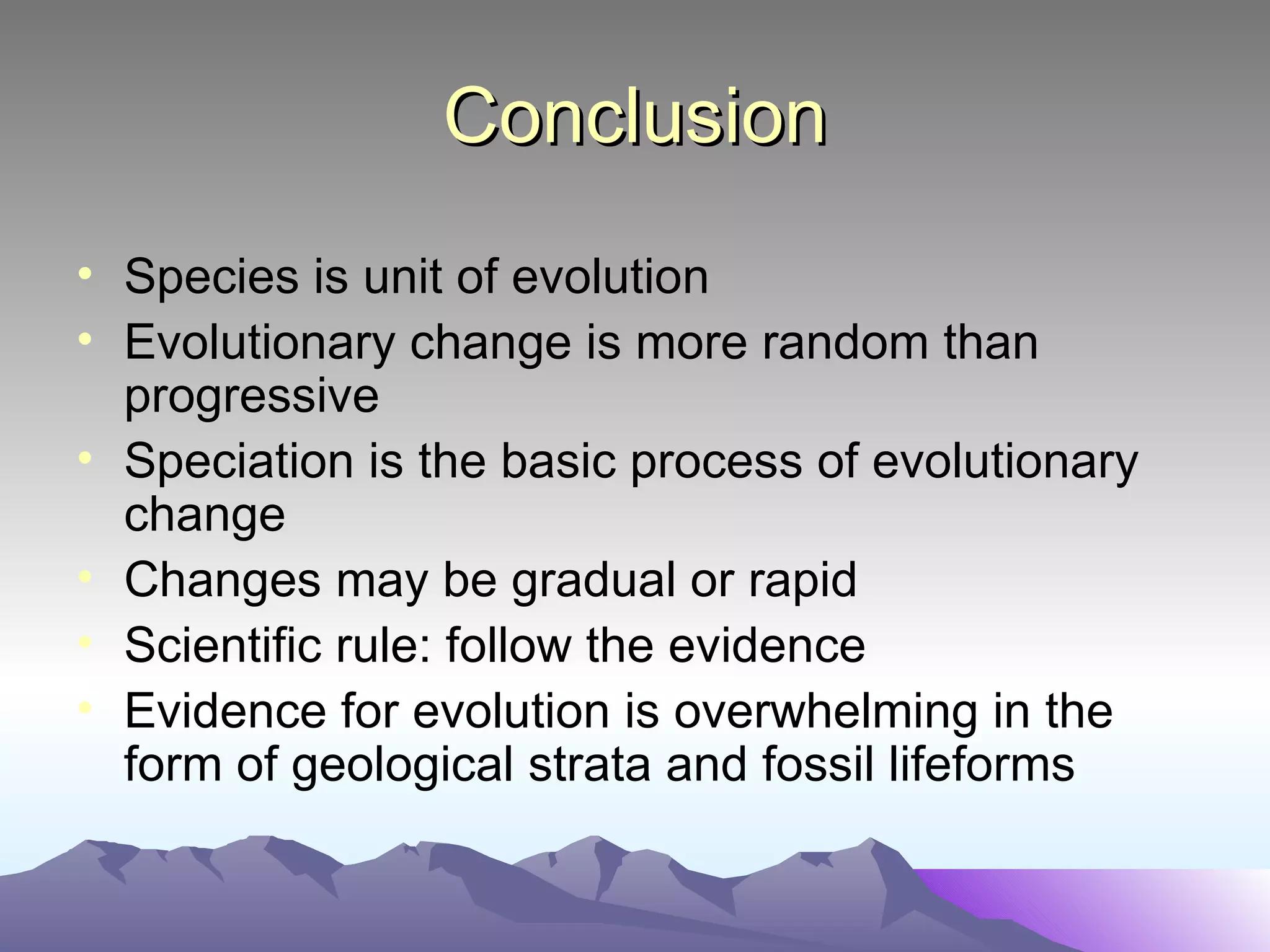 Conclusion Species is unit of evolution Evolutionary change is more random than progressive Speciation is the basic process of evolutionary change Changes may be gradual or rapid Scientific rule: follow the evidence Evidence for evolution is overwhelming in the form of geological strata and fossil lifeforms 