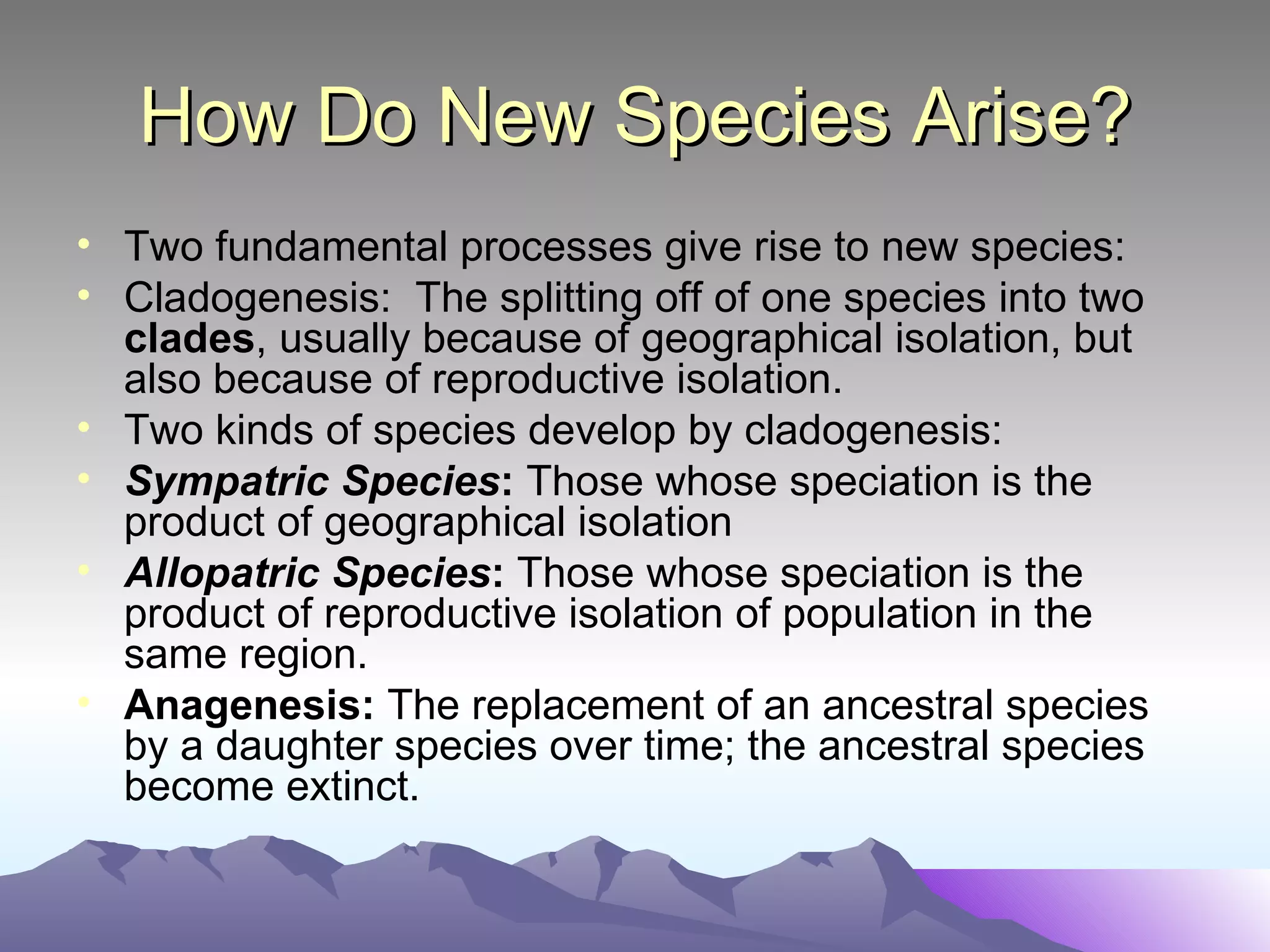 How Do New Species Arise? Two fundamental processes give rise to new species: Cladogenesis:  The splitting off of one species into two  clades , usually because of geographical isolation, but also because of reproductive isolation. Two kinds of species develop by cladogenesis:  Sympatric Species :  Those whose speciation is the product of geographical isolation Allopatric Species :  Those whose speciation is the product of reproductive isolation of population in the same region.  Anagenesis:  The replacement of an ancestral species by a daughter species over time; the ancestral species become extinct.  
