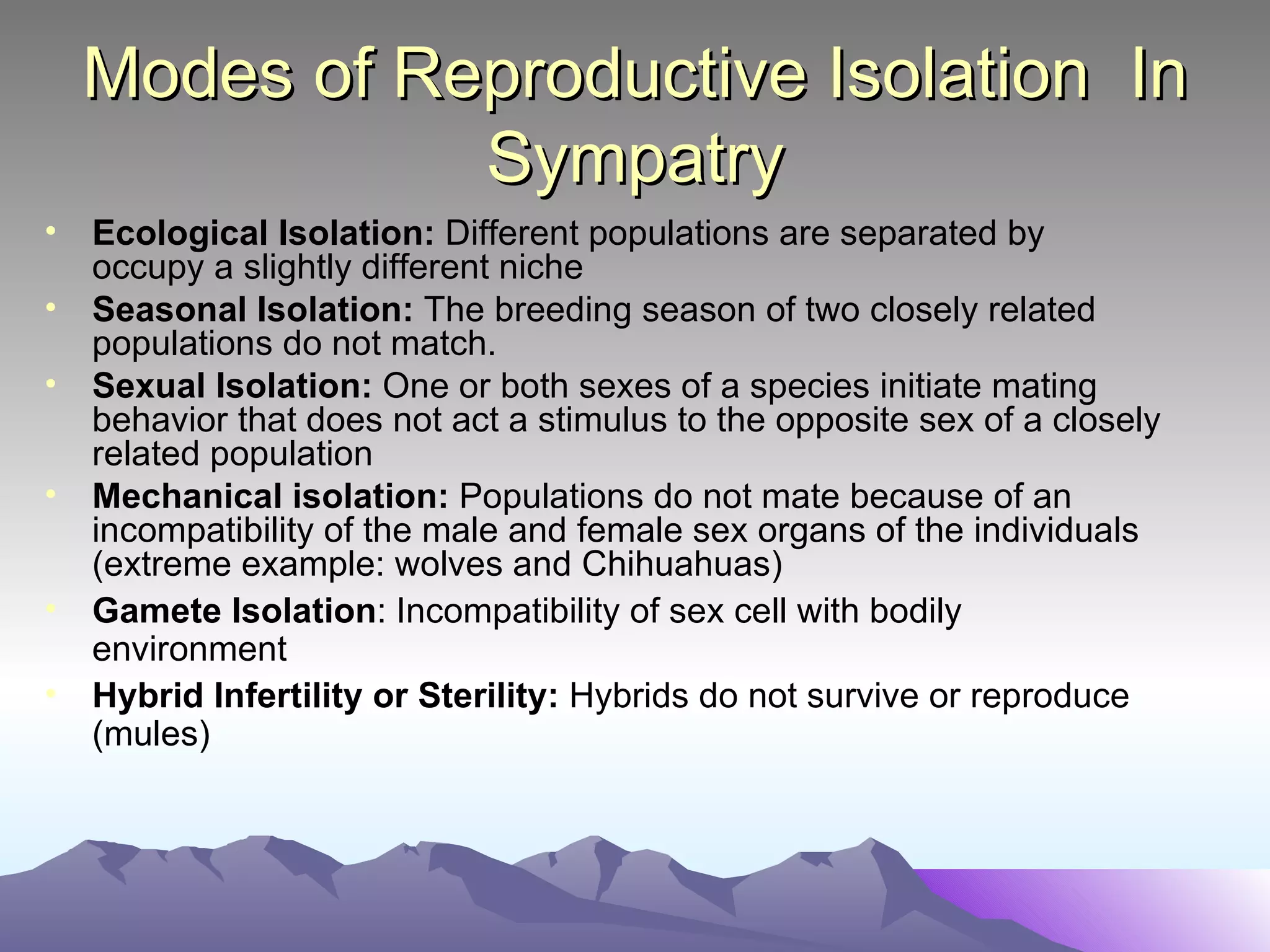Modes of Reproductive Isolation  In Sympatry Ecological Isolation:  Different populations are separated by occupy a slightly different niche Seasonal Isolation:  The breeding season of two closely related populations do not match. Sexual Isolation:  One or both sexes of a species initiate mating behavior that does not act a stimulus to the opposite sex of a closely related population Mechanical isolation:  Populations do not mate because of an incompatibility of the male and female sex organs of the individuals (extreme example: wolves and Chihuahuas) Gamete Isolation : Incompatibility of sex cell with bodily environment Hybrid Infertility or Sterility:  Hybrids do not survive or reproduce (mules) 