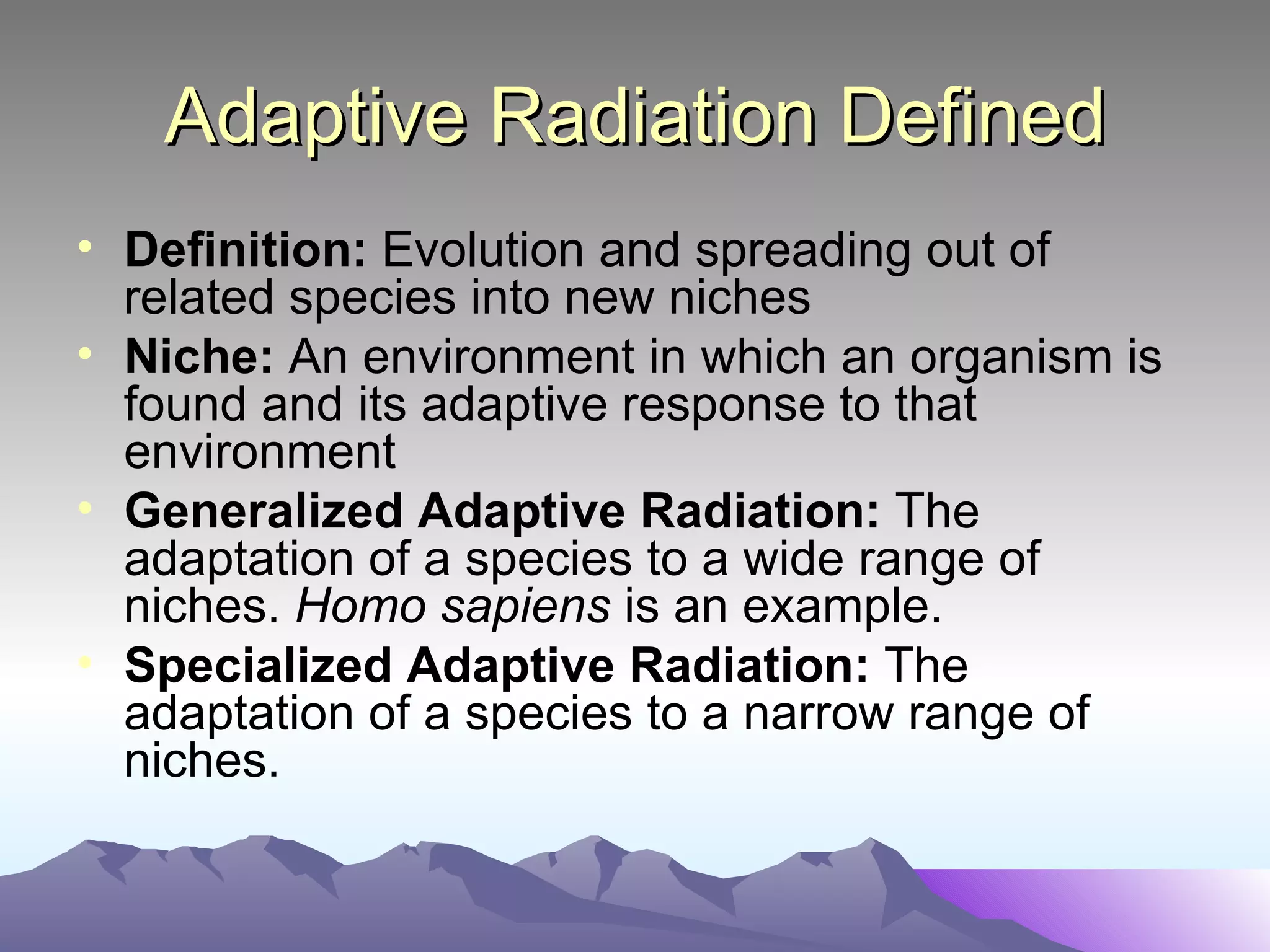 Adaptive Radiation Defined Definition:  Evolution and spreading out of related species into new niches Niche:  An environment in which an organism is found and its adaptive response to that environment Generalized Adaptive Radiation:  The adaptation of a species to a wide range of niches.  Homo sapiens  is an example. Specialized Adaptive Radiation:  The adaptation of a species to a narrow range of niches.  