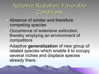 Adaptive Radiation: Favorable Conditions Absence of similar and therefore competing species Occurrence of extensive extinction, thereby emptying an environment of competitors Adaptive  generalization  of new group of related species which enable it to occupy several niches and displace species already there.  