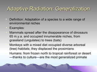 Adaptive Radiation: Generalization Definition: Adaptation of a species to a wide range of environmental niches  Examples: Mammals spread after the disappearance of dinosaurs 65 m.y.a. and occupied innumerable niches, from grassland (ungulates) to trees (bats) Monkeys with a mixed diet occupied diverse arboreal (tree) habitats; they displaced the prosimians Humans: from frozen north to tropical rainforest or desert—thanks to culture—are the most generalized primate 