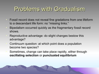 Problems with Gradualism Fossil record does not reveal fine gradations from one lifeform to a descendant life form: no “missing links.” Bipedalism occurred quickly as the fragmentary fossil record shows. Reproductive advantage: do slight changes bestow this advantage? Continuum question: at which point does a population become two species? Sometimes, change can take place rapidly, either through  oscillating selection  or  punctuated equilibrium 