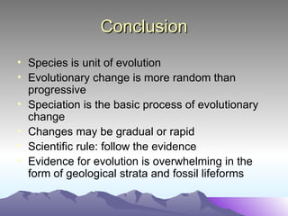 Conclusion Species is unit of evolution Evolutionary change is more random than progressive Speciation is the basic process of evolutionary change Changes may be gradual or rapid Scientific rule: follow the evidence Evidence for evolution is overwhelming in the form of geological strata and fossil lifeforms 