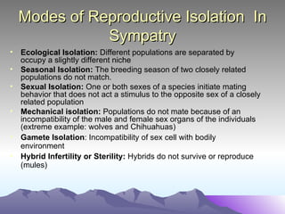 Modes of Reproductive Isolation  In Sympatry Ecological Isolation:  Different populations are separated by occupy a slightly different niche Seasonal Isolation:  The breeding season of two closely related populations do not match. Sexual Isolation:  One or both sexes of a species initiate mating behavior that does not act a stimulus to the opposite sex of a closely related population Mechanical isolation:  Populations do not mate because of an incompatibility of the male and female sex organs of the individuals (extreme example: wolves and Chihuahuas) Gamete Isolation : Incompatibility of sex cell with bodily environment Hybrid Infertility or Sterility:  Hybrids do not survive or reproduce (mules) 