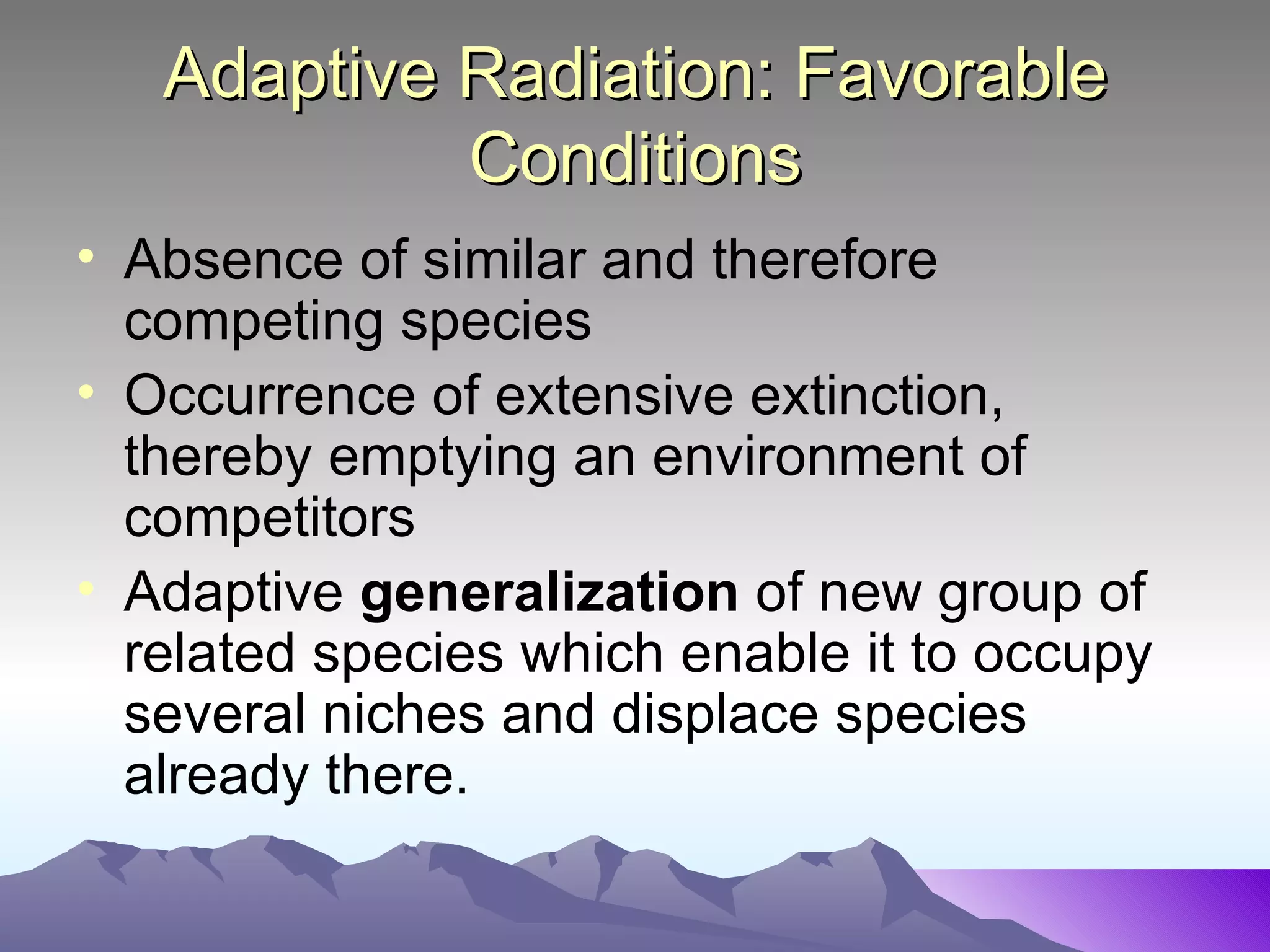 Adaptive Radiation: Favorable Conditions Absence of similar and therefore competing species Occurrence of extensive extinction, thereby emptying an environment of competitors Adaptive  generalization  of new group of related species which enable it to occupy several niches and displace species already there.  