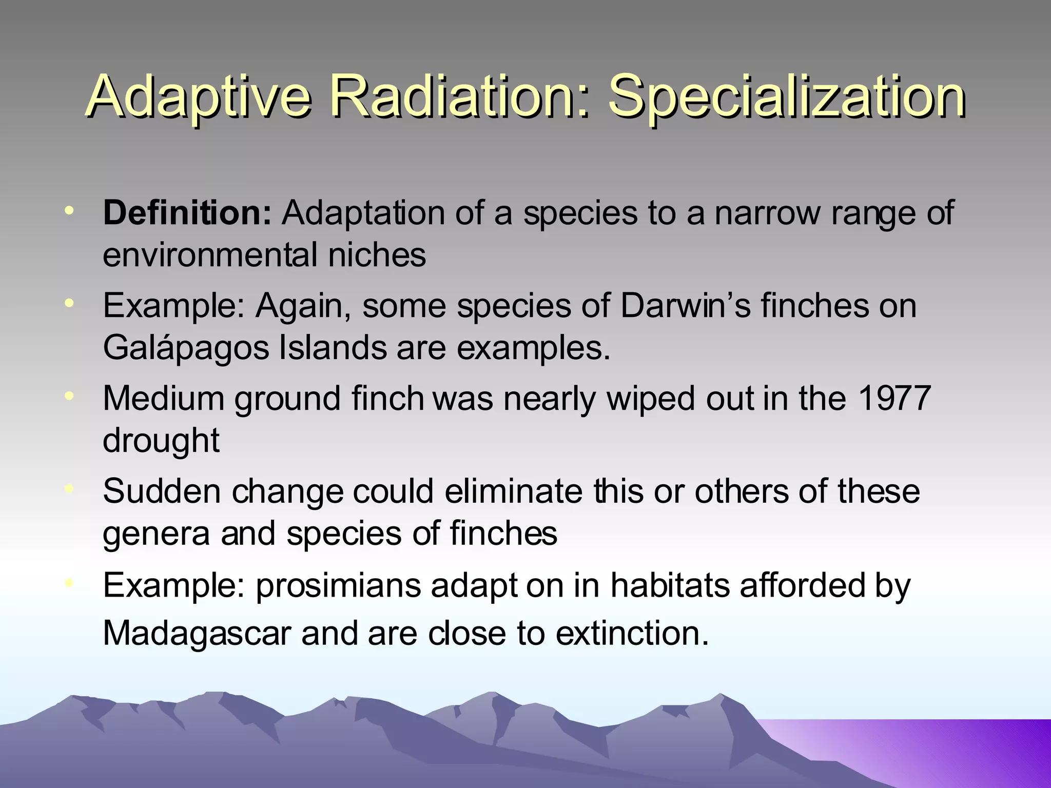 Adaptive Radiation: Specialization Definition:  Adaptation of a species to a narrow range of environmental niches Example: Again, some species of Darwin’s finches on Gal ápagos Islands are examples. Medium ground finch was nearly wiped out in the 1977 drought Sudden change could eliminate this or others of these genera and species of finches Example: prosimians adapt on in habitats afforded by Madagascar and are close to extinction.   