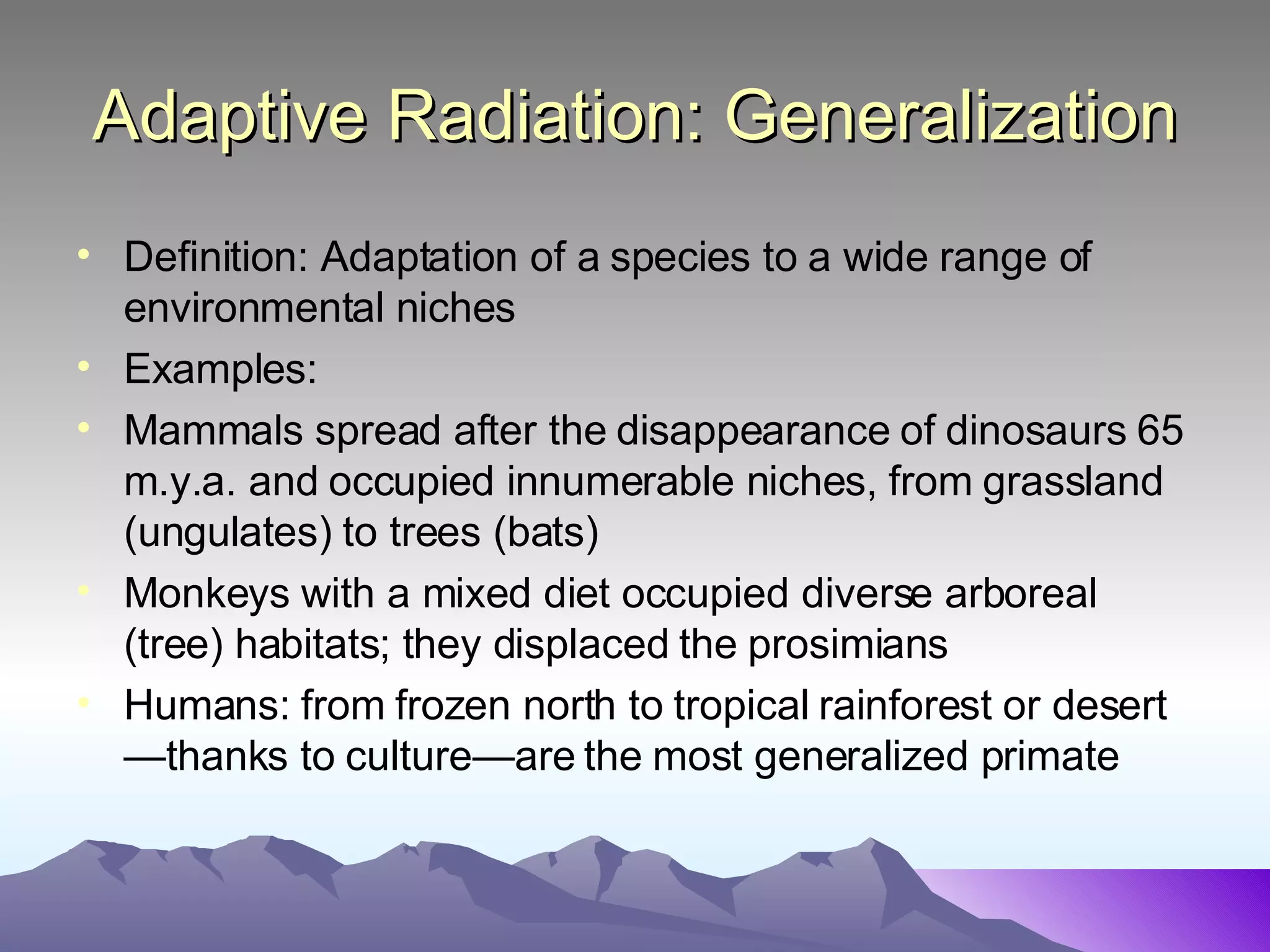 Adaptive Radiation: Generalization Definition: Adaptation of a species to a wide range of environmental niches  Examples: Mammals spread after the disappearance of dinosaurs 65 m.y.a. and occupied innumerable niches, from grassland (ungulates) to trees (bats) Monkeys with a mixed diet occupied diverse arboreal (tree) habitats; they displaced the prosimians Humans: from frozen north to tropical rainforest or desert—thanks to culture—are the most generalized primate 