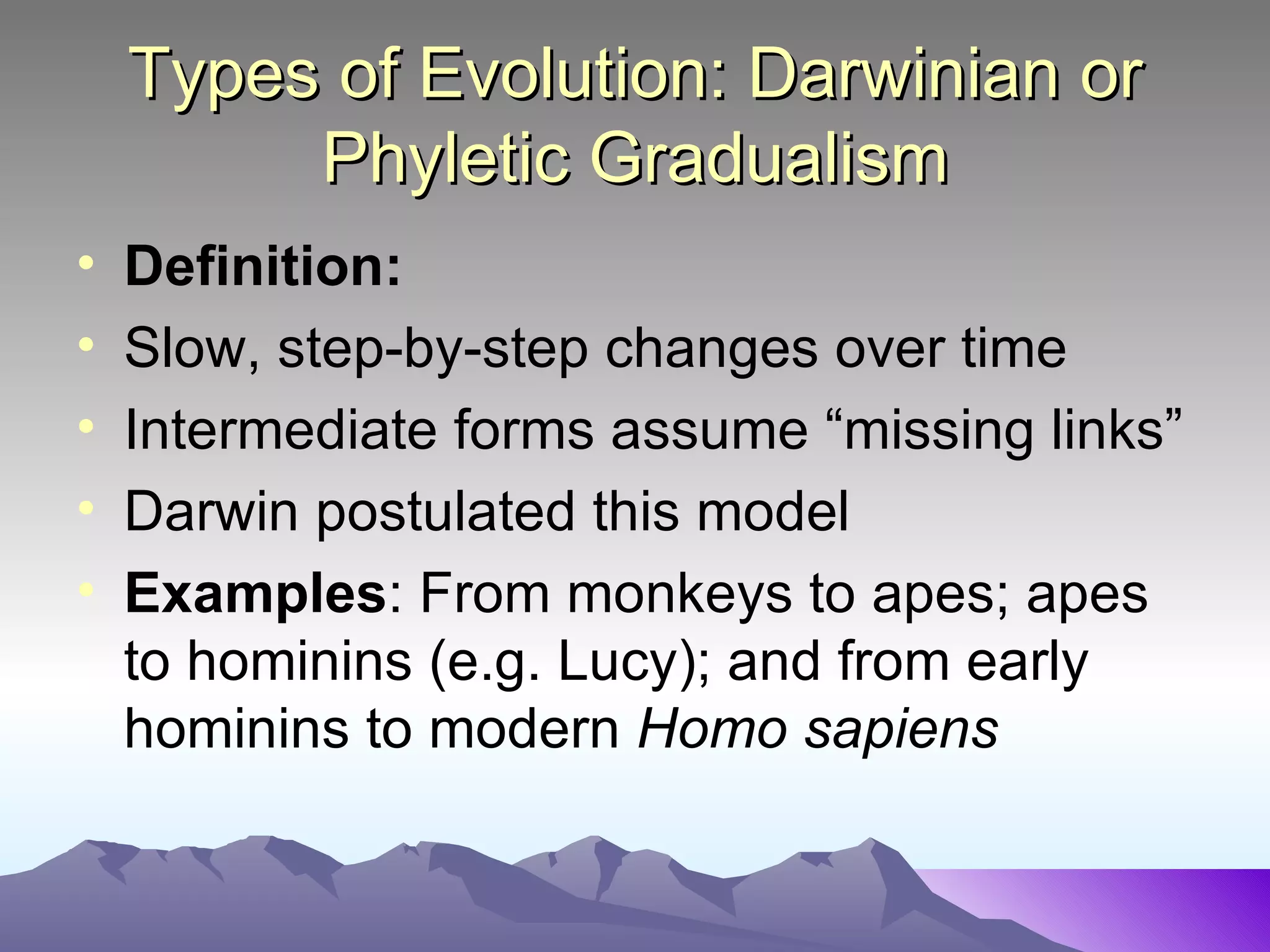 Types of Evolution: Darwinian or Phyletic Gradualism Definition: Slow, step-by-step changes over time Intermediate forms assume “missing links” Darwin postulated this model Examples : From monkeys to apes; apes to hominins (e.g. Lucy); and from early hominins to modern  Homo sapiens 