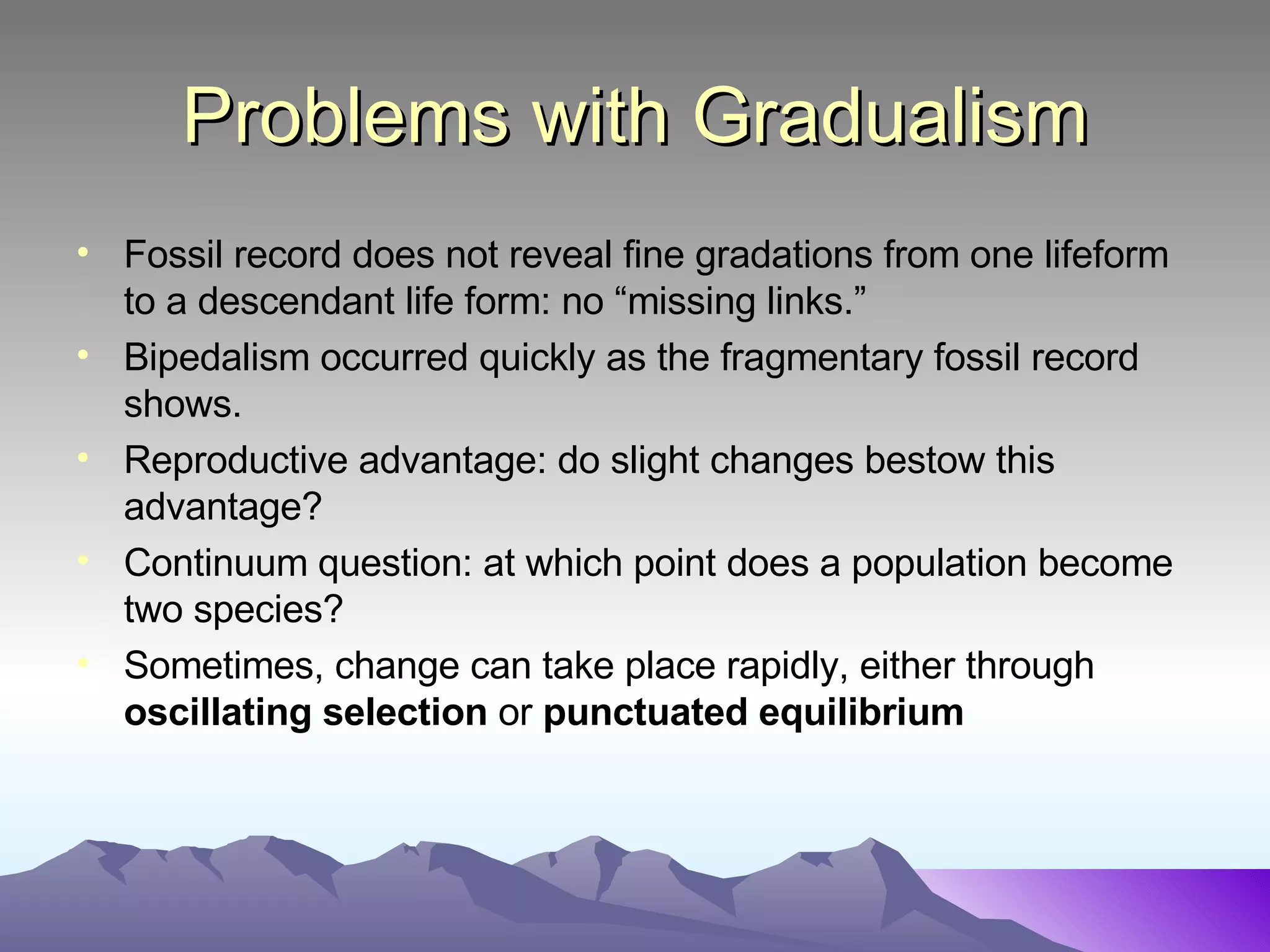 Problems with Gradualism Fossil record does not reveal fine gradations from one lifeform to a descendant life form: no “missing links.” Bipedalism occurred quickly as the fragmentary fossil record shows. Reproductive advantage: do slight changes bestow this advantage? Continuum question: at which point does a population become two species? Sometimes, change can take place rapidly, either through  oscillating selection  or  punctuated equilibrium 