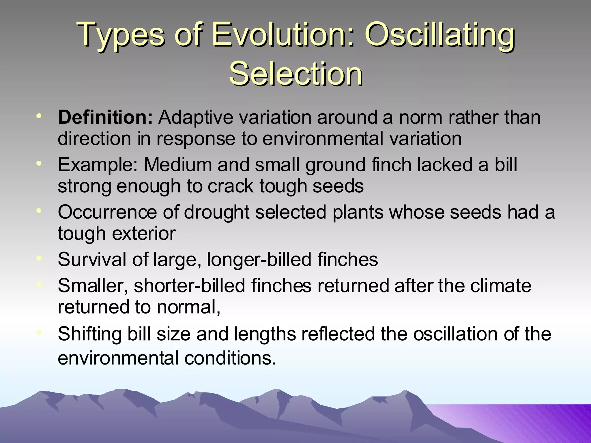 Types of Evolution: Oscillating Selection Definition:  Adaptive variation around a norm rather than direction in response to environmental variation Example: Medium and small ground finch lacked a bill strong enough to crack tough seeds Occurrence of drought selected plants whose seeds had a tough exterior Survival of large, longer-billed finches Smaller, shorter-billed finches returned after the climate returned to normal, Shifting bill size and lengths reflected the oscillation of the environmental conditions.   