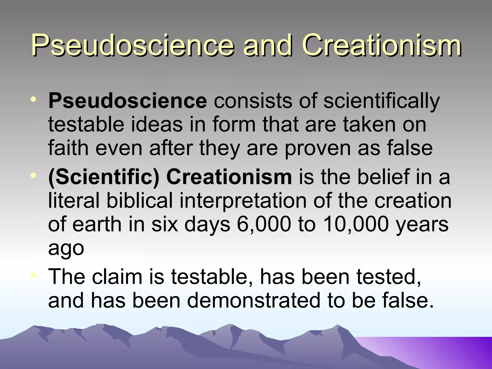 Pseudoscience and Creationism Pseudoscience  consists of scientifically testable ideas in form that are taken on faith even after they are proven as false (Scientific) Creationism  is the belief in a literal biblical interpretation of the creation of earth in six days 6,000 to 10,000 years ago The claim is testable, has been tested, and has been demonstrated to be false.  