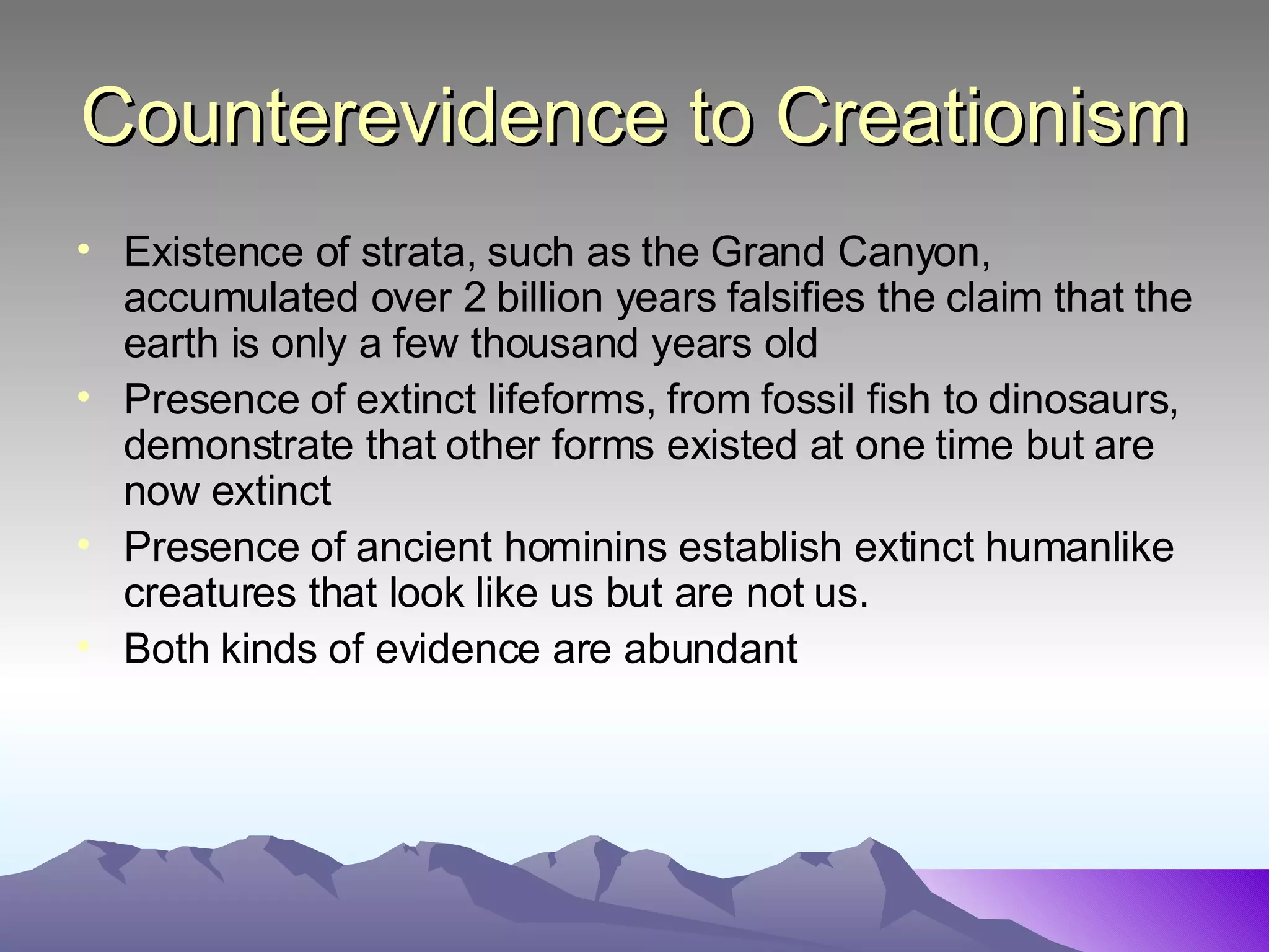 Counterevidence to Creationism Existence of strata, such as the Grand Canyon, accumulated over 2 billion years falsifies the claim that the earth is only a few thousand years old Presence of extinct lifeforms, from fossil fish to dinosaurs, demonstrate that other forms existed at one time but are now extinct Presence of ancient hominins establish extinct humanlike creatures that look like us but are not us.  Both kinds of evidence are abundant 
