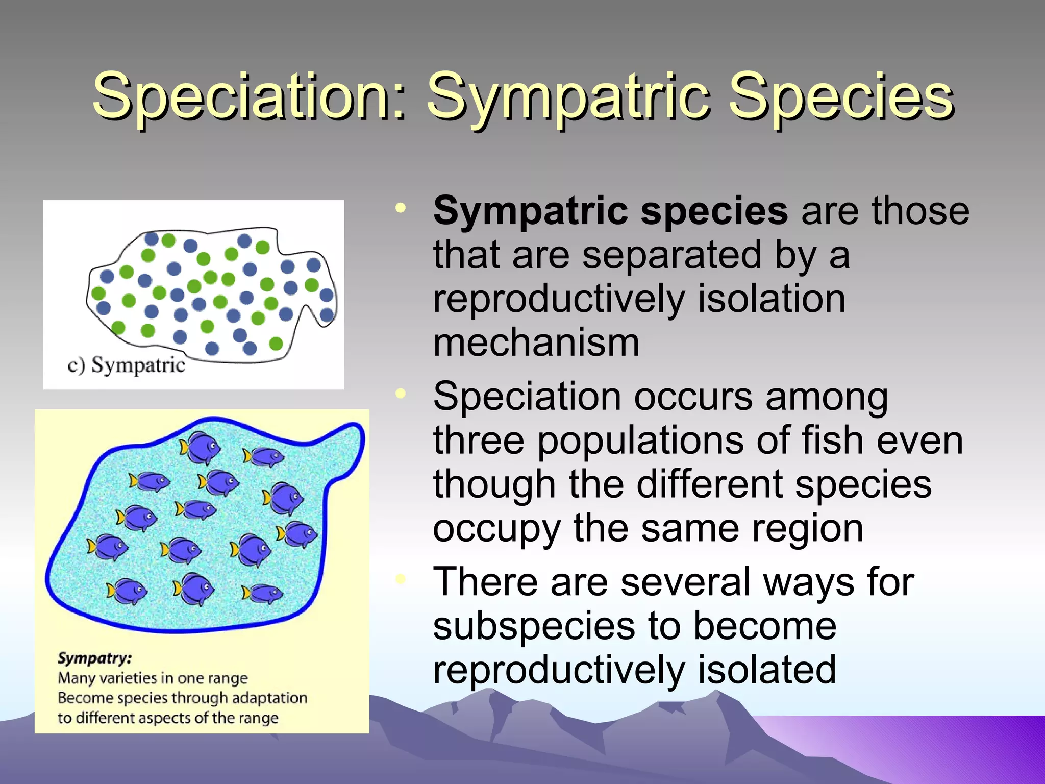 Speciation: Sympatric Species Sympatric species  are those that are separated by a reproductively isolation mechanism Speciation occurs among three populations of fish even though the different species occupy the same region  There are several ways for subspecies to become reproductively isolated 