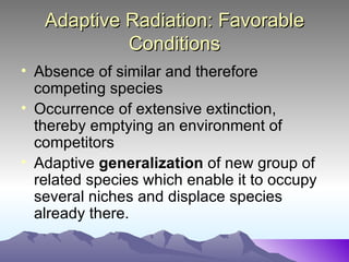 Adaptive Radiation: Favorable Conditions Absence of similar and therefore competing species Occurrence of extensive extinction, thereby emptying an environment of competitors Adaptive  generalization  of new group of related species which enable it to occupy several niches and displace species already there.  