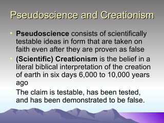 Pseudoscience and Creationism Pseudoscience  consists of scientifically testable ideas in form that are taken on faith even after they are proven as false (Scientific) Creationism  is the belief in a literal biblical interpretation of the creation of earth in six days 6,000 to 10,000 years ago The claim is testable, has been tested, and has been demonstrated to be false.  