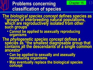 Problems concerning  classification of species The  biological species concept  defines species as “groups of interbreeding natural populations, which are reproductively isolated from other such groups” Cannot be applied to asexually reproducing organisms The  phylogenetic species concept  defines a species as “the smallest diagnosable group that contains all the descendants of a single common ancestor” Can be applied to sexually and asexually reproducing organisms May eventually replace the biological species concept 