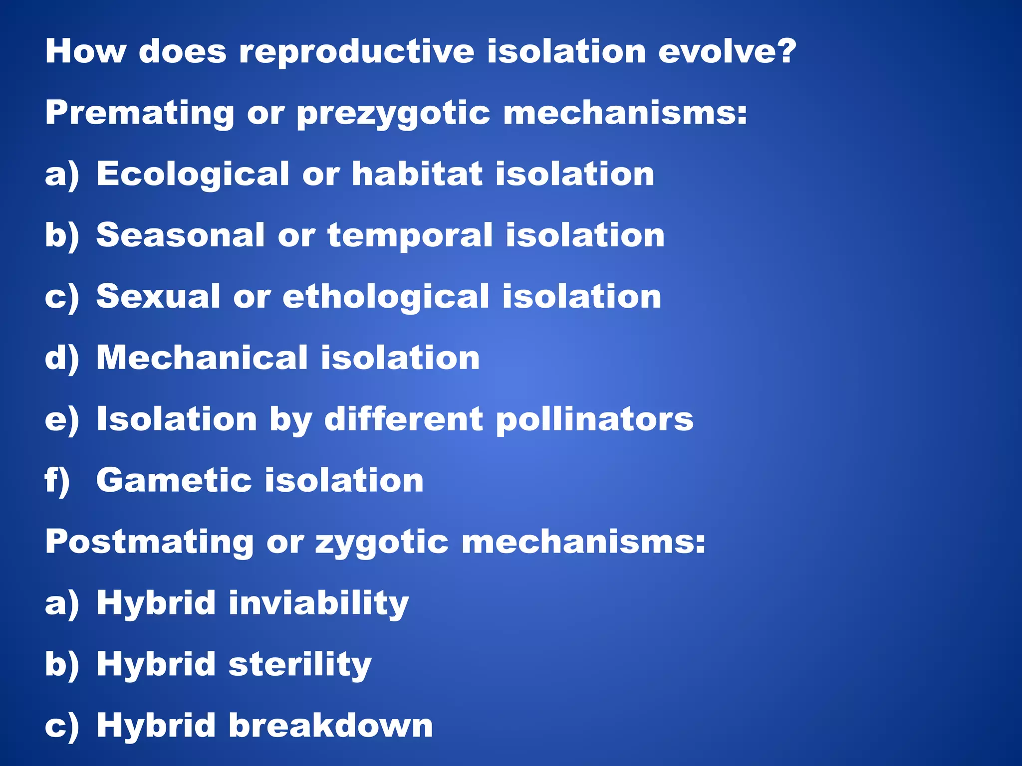 How does reproductive isolation evolve?
Premating or prezygotic mechanisms:
a) Ecological or habitat isolation

b) Seasonal or temporal isolation
c) Sexual or ethological isolation
d) Mechanical isolation
e) Isolation by different pollinators
f) Gametic isolation
Postmating or zygotic mechanisms:
a) Hybrid inviability
b) Hybrid sterility
c) Hybrid breakdown

 