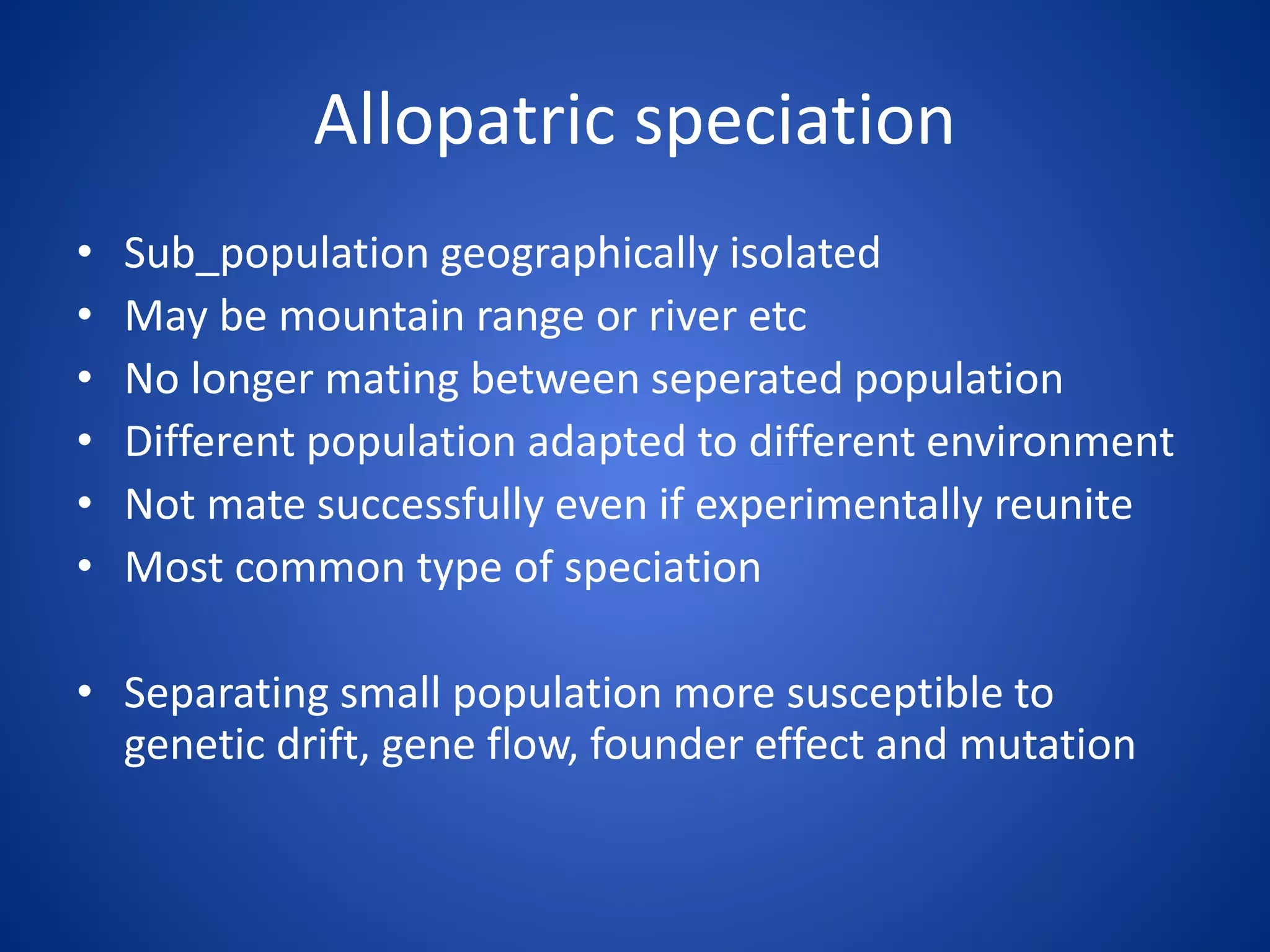Allopatric speciation
•
•
•
•
•
•

Sub_population geographically isolated
May be mountain range or river etc
No longer mating between seperated population
Different population adapted to different environment
Not mate successfully even if experimentally reunite
Most common type of speciation

• Separating small population more susceptible to
genetic drift, gene flow, founder effect and mutation

 