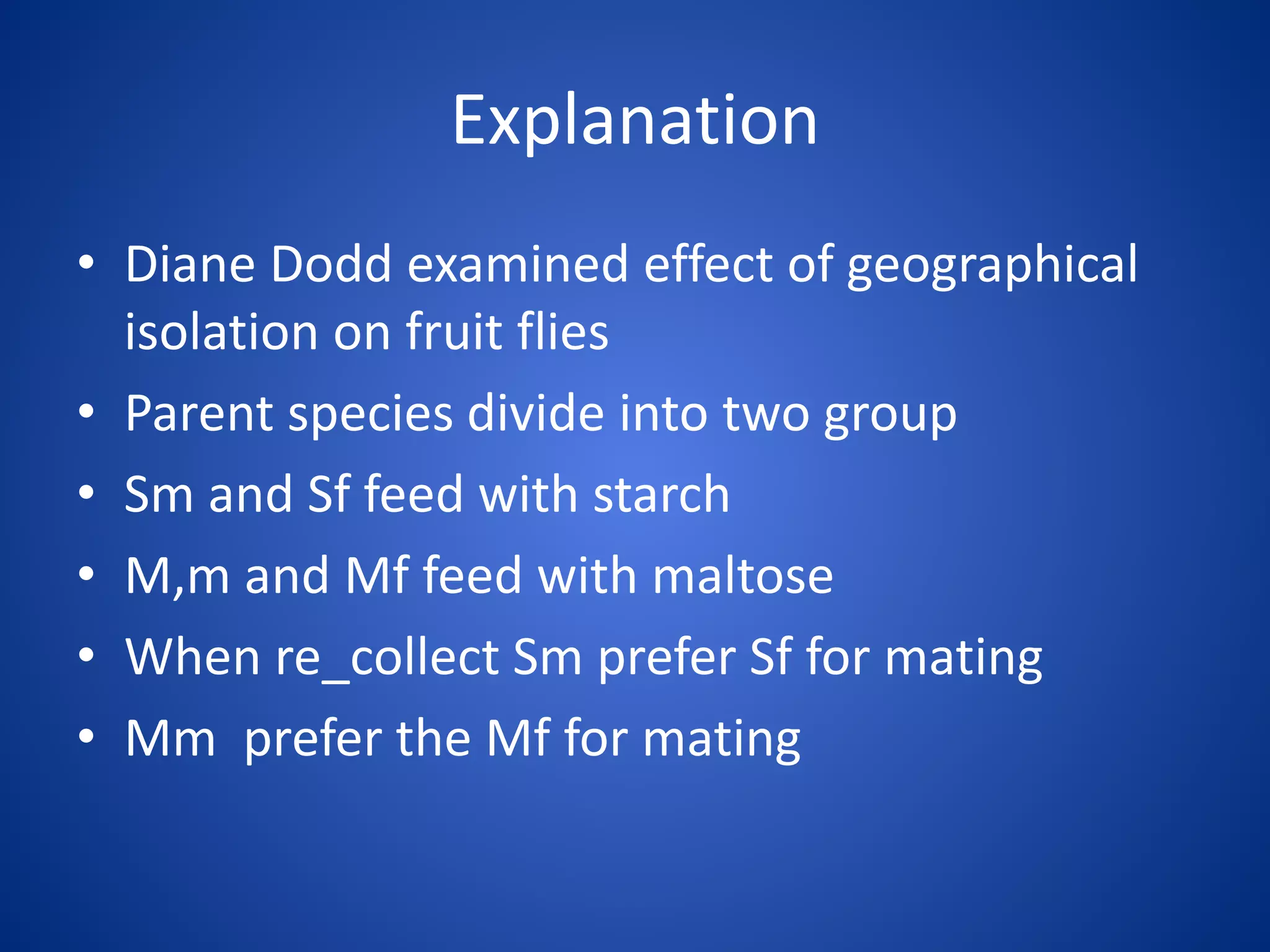 Explanation
• Diane Dodd examined effect of geographical
isolation on fruit flies
• Parent species divide into two group
• Sm and Sf feed with starch
• M,m and Mf feed with maltose
• When re_collect Sm prefer Sf for mating
• Mm prefer the Mf for mating

 