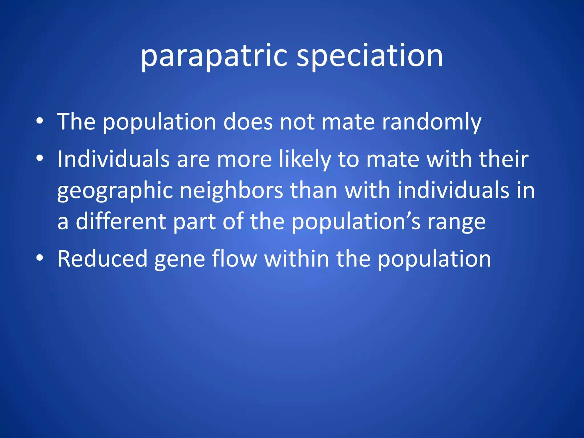 parapatric speciation
• The population does not mate randomly
• Individuals are more likely to mate with their
geographic neighbors than with individuals in
a different part of the population’s range
• Reduced gene flow within the population

 