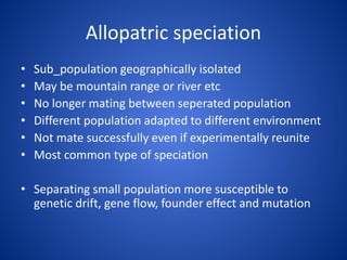 Allopatric speciation
•
•
•
•
•
•

Sub_population geographically isolated
May be mountain range or river etc
No longer mating between seperated population
Different population adapted to different environment
Not mate successfully even if experimentally reunite
Most common type of speciation

• Separating small population more susceptible to
genetic drift, gene flow, founder effect and mutation

 