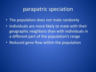 parapatric speciation
• The population does not mate randomly
• Individuals are more likely to mate with their
geographic neighbors than with individuals in
a different part of the population’s range
• Reduced gene flow within the population

 