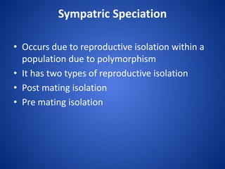 Sympatric Speciation
• Occurs due to reproductive isolation within a
population due to polymorphism
• It has two types of reproductive isolation
• Post mating isolation
• Pre mating isolation

 