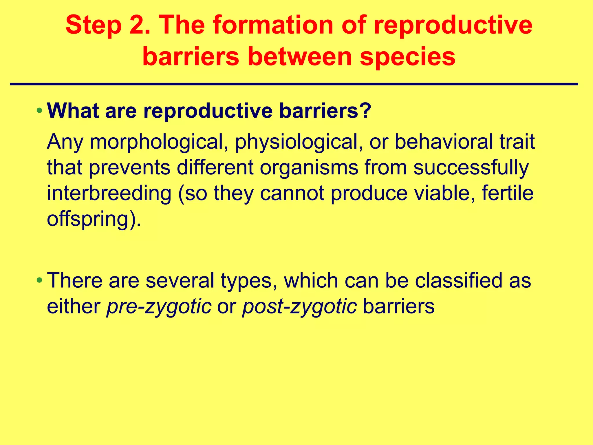 Step 2. The formation of reproductive
         barriers between species
• What are reproductive barriers?
  Any morphological, physiological, or behavioral trait
  that prevents different organisms from successfully
  interbreeding (so they cannot produce viable, fertile
  offspring).

• There are several types, which can be classified as
  either pre-zygotic or post-zygotic barriers
 