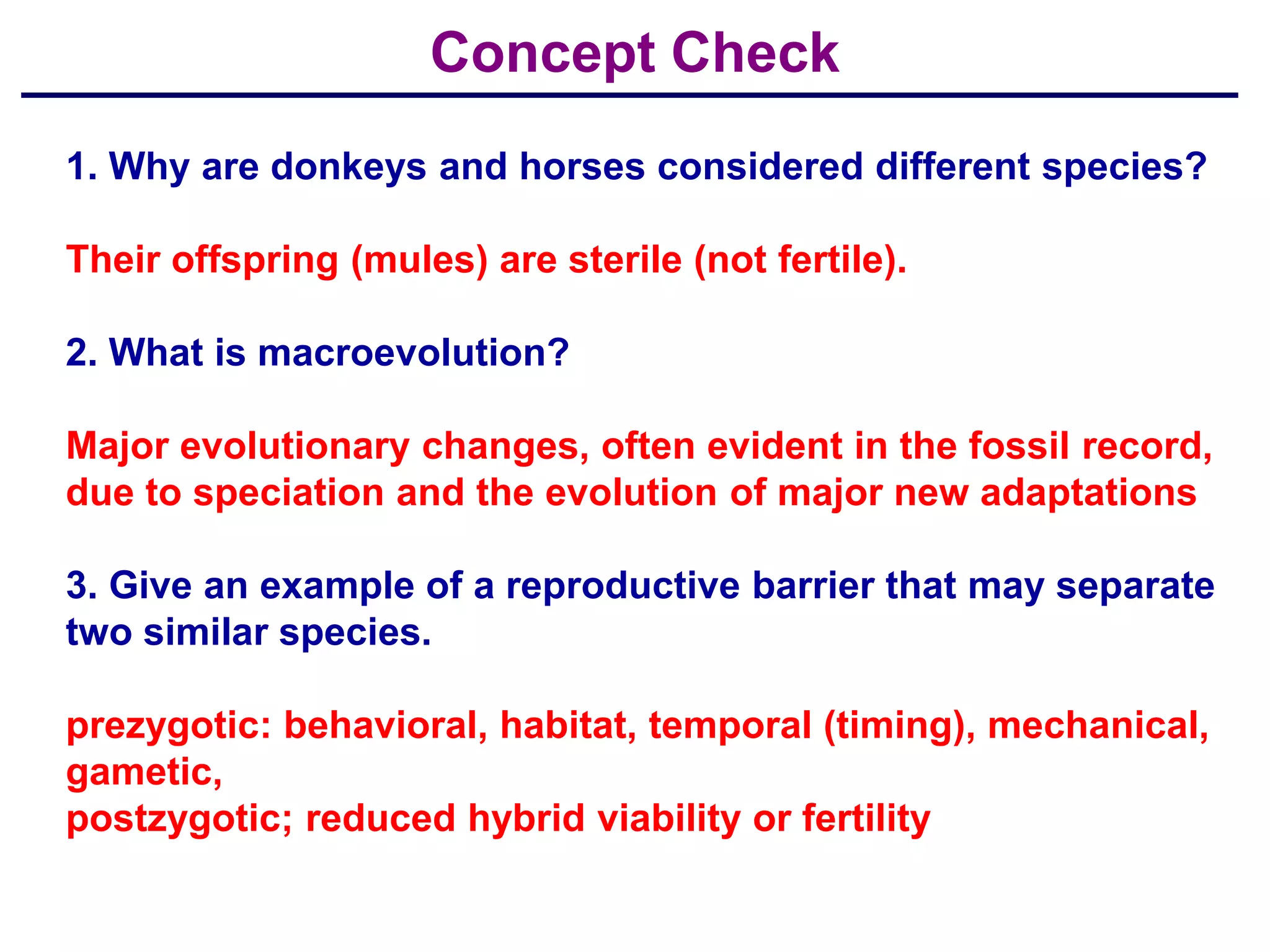 Concept Check
1. Why are donkeys and horses considered different species?

Their offspring (mules) are sterile (not fertile).

2. What is macroevolution?

Major evolutionary changes, often evident in the fossil record,
due to speciation and the evolution of major new adaptations

3. Give an example of a reproductive barrier that may separate
two similar species.

prezygotic: behavioral, habitat, temporal (timing), mechanical,
gametic,
postzygotic; reduced hybrid viability or fertility
 