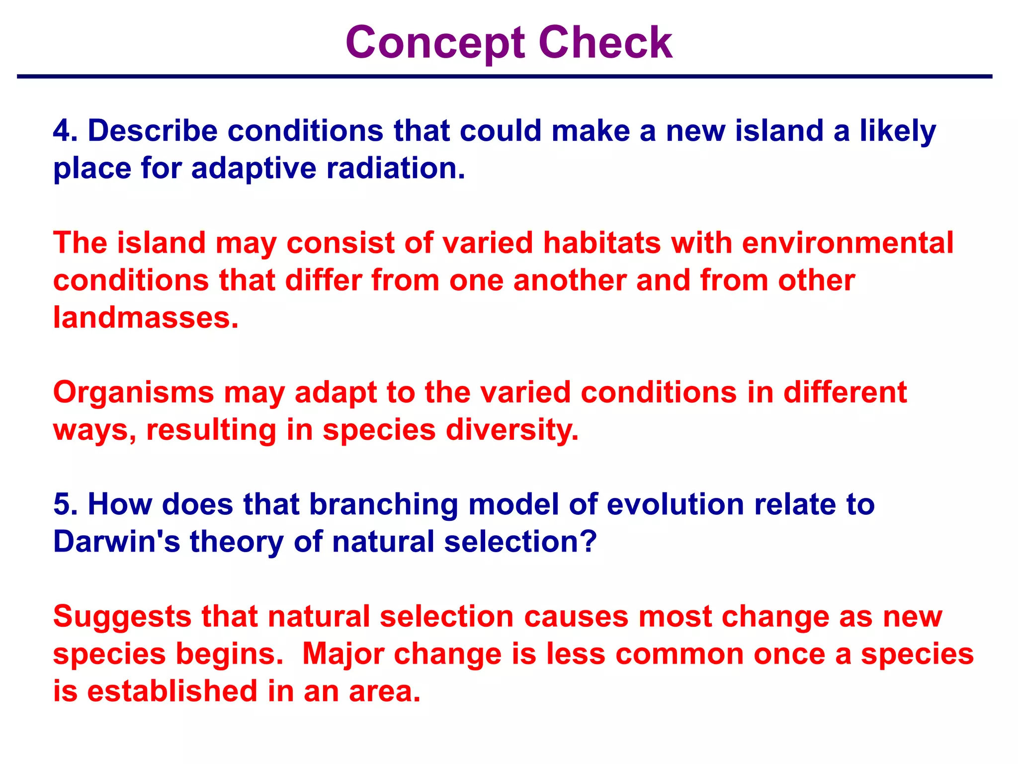 Concept Check
4. Describe conditions that could make a new island a likely
place for adaptive radiation.

The island may consist of varied habitats with environmental
conditions that differ from one another and from other
landmasses.

Organisms may adapt to the varied conditions in different
ways, resulting in species diversity.

5. How does that branching model of evolution relate to
Darwin's theory of natural selection?

Suggests that natural selection causes most change as new
species begins. Major change is less common once a species
is established in an area.
 