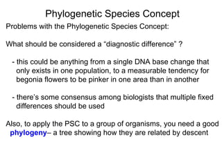 Problems with the Phylogenetic Species Concept: What should be considered a “diagnostic difference” ? - this could be anything from a single DNA base change that only exists in one population, to a measurable tendency for begonia flowers to be pinker in one area than in another - there’s some consensus among biologists that multiple fixed  differences should be used Also, to apply the PSC to a group of organisms, you need a good  phylogeny – a tree showing how they are related by descent  Phylogenetic Species Concept 