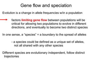 Evolution is a change in allele frequencies w/in a population factors  limiting gene flow  between populations will be  critical for allowing two populations to evolve in different  directions, and eventually to become two distinct species In one sense, a “species” = a boundary to the spread of alleles - a species could be defined as a unique set of alleles,   not all shared with any other species Different species are evolutionary independent, follow distinct  trajectories Gene flow and speciation 