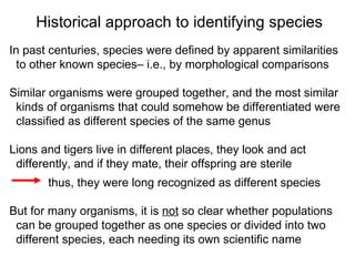 In past centuries, species were defined by apparent similarities  to other known species– i.e., by morphological comparisons Similar organisms were grouped together, and the most similar  kinds of organisms that could somehow be differentiated were classified as different species of the same genus Lions and tigers live in different places, they look and act  differently, and if they mate, their offspring are sterile   thus, they were long recognized as different species But for many organisms, it is  not  so clear whether populations  can be grouped together as one species or divided into two  different species, each needing its own scientific name Historical approach to identifying species 