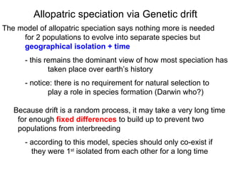 The model of allopatric speciation says nothing more is needed  for 2 populations to evolve into separate species but  geographical isolation + time - this remains the dominant view of how most speciation has taken place over earth’s history - notice: there is no requirement for natural selection to play a role in species formation (Darwin who?)‏ Because drift is a random process, it may take a very long time for enough  fixed differences  to build up to prevent two  populations from interbreeding - according to this model, species should only co-exist if   they were 1 st  isolated from each other for a long time Allopatric speciation via Genetic drift 