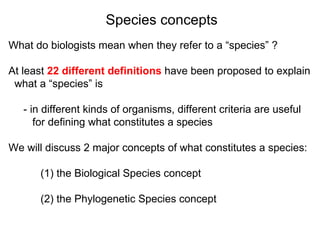 What do biologists mean when they refer to a “species” ? At least  22 different definitions  have been proposed to explain  what a “species” is  - in different kinds of organisms, different criteria are useful  for defining what constitutes a species We will discuss 2 major concepts of what constitutes a species: (1) the Biological Species concept (2) the Phylogenetic Species concept Species concepts 