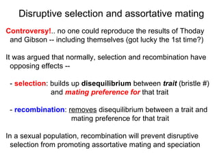 Controversy! .. no one could reproduce the results of Thoday  and Gibson -- including themselves (got lucky the 1st time?)‏ It was argued that normally, selection and recombination have  opposing effects -- -  selection : builds up  disequilibrium  between  trait  (bristle #)  and  mating   preference   for  that trait -  recombination :  removes  disequilibrium between a trait and  mating preference for that trait In a sexual population, recombination will prevent disruptive  selection from promoting assortative mating and speciation Disruptive selection and assortative mating 