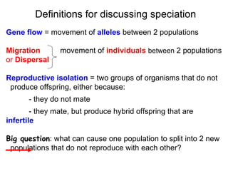 Gene flow  = movement of  alleles  between 2 populations Migration   movement of  individuals   between  2 populations or  Dispersal Reproductive isolation   = two groups of organisms that do not  produce offspring, either because: - they do not mate  - they mate, but produce hybrid offspring that are  infertile Big question : what can cause one population to split into 2 new populations that do not reproduce with each other?   Definitions for discussing speciation 