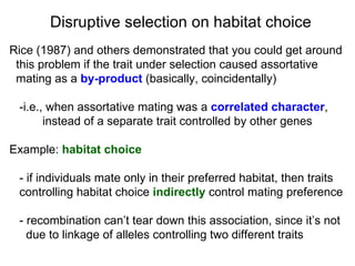 Rice (1987) and others demonstrated that you could get around  this problem if the trait under selection caused assortative  mating as a  by-product  (basically, coincidentally)‏ -i.e., when assortative mating was a  correlated character ,  instead of a separate trait controlled by other genes Example:  habitat choice - if individuals mate only in their preferred habitat, then traits  controlling habitat choice  indirectly  control mating preference - recombination can’t tear down this association, since it’s not  due to linkage of alleles controlling two different traits Disruptive selection on habitat choice 