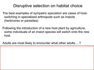 The best examples of sympatric speciation are cases of host- switching in specialized arthropods such as insects  (herbivores or parasites)‏ Following the introduction of a new host plant by agriculture,  some individuals of an insect species will switch onto the new  host Adults are most likely to encounter what other adults….?  Disruptive selection on habitat choice 