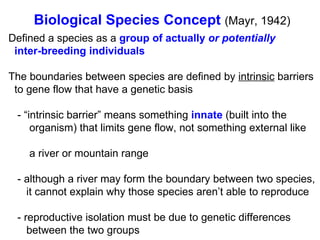 Defined a species as a  group of actually  or   potentially   inter-breeding individuals The boundaries between species are defined by  intrinsic  barriers  to gene flow that have a genetic basis - “intrinsic barrier” means something  innate  (built into the  organism) that limits gene flow, not something external like  a river or mountain range - although a river may form the boundary between two species,  it cannot explain why those species aren’t able to reproduce - reproductive isolation must be due to genetic differences  between the two groups Biological Species Concept   (Mayr, 1942)‏ 