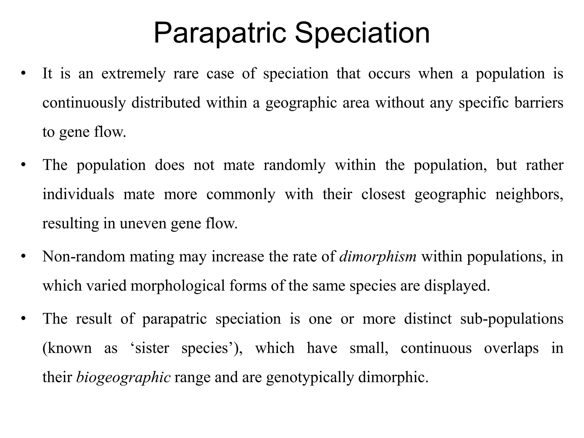 Parapatric Speciation
• It is an extremely rare case of speciation that occurs when a population is
continuously distributed within a geographic area without any specific barriers
to gene flow.
• The population does not mate randomly within the population, but rather
individuals mate more commonly with their closest geographic neighbors,
resulting in uneven gene flow.
• Non-random mating may increase the rate of dimorphism within populations, in
which varied morphological forms of the same species are displayed.
• The result of parapatric speciation is one or more distinct sub-populations
(known as ‘sister species’), which have small, continuous overlaps in
their biogeographic range and are genotypically dimorphic.
 