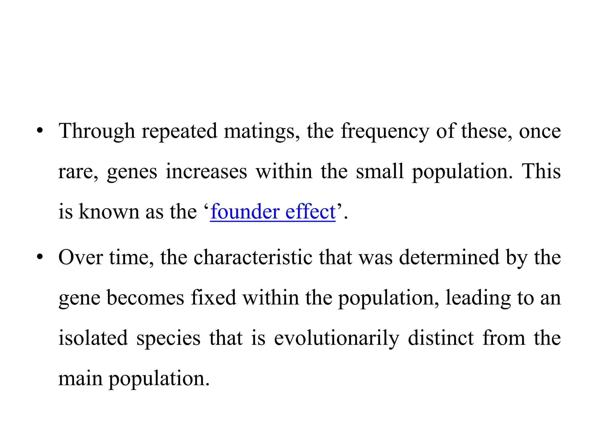 • Through repeated matings, the frequency of these, once
rare, genes increases within the small population. This
is known as the ‘founder effect’.
• Over time, the characteristic that was determined by the
gene becomes fixed within the population, leading to an
isolated species that is evolutionarily distinct from the
main population.
 