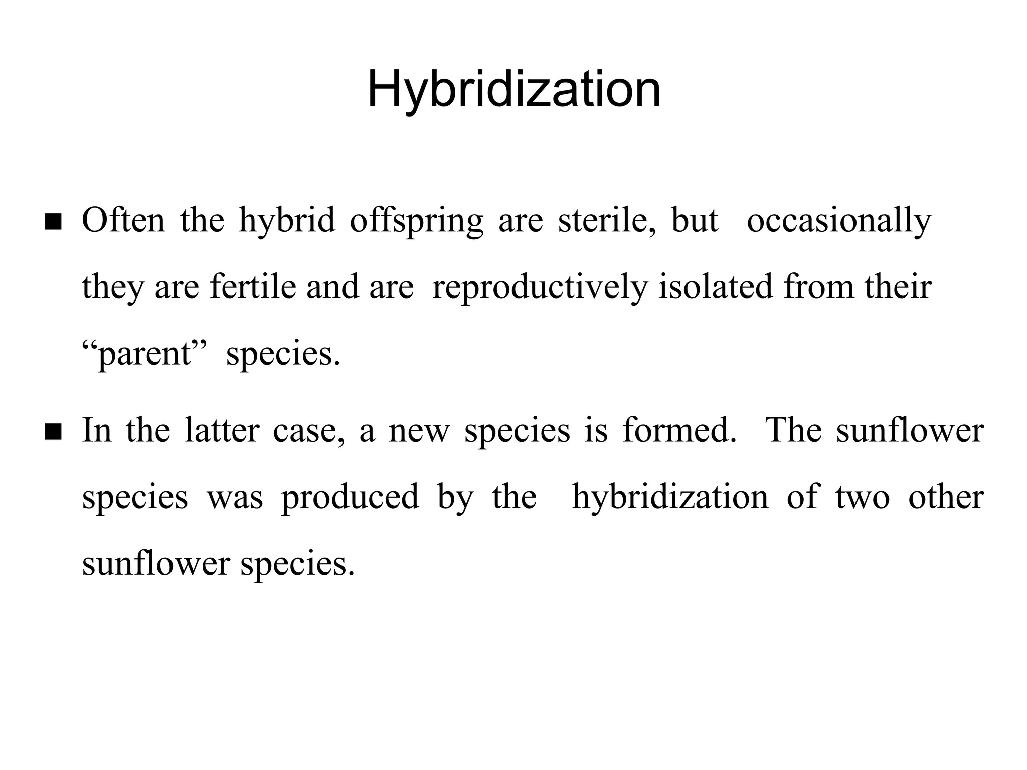 Hybridization
 Often the hybrid offspring are sterile, but occasionally
they are fertile and are reproductively isolated from their
“parent” species.
 In the latter case, a new species is formed. The sunflower
species was produced by the hybridization of two other
sunflower species.
 