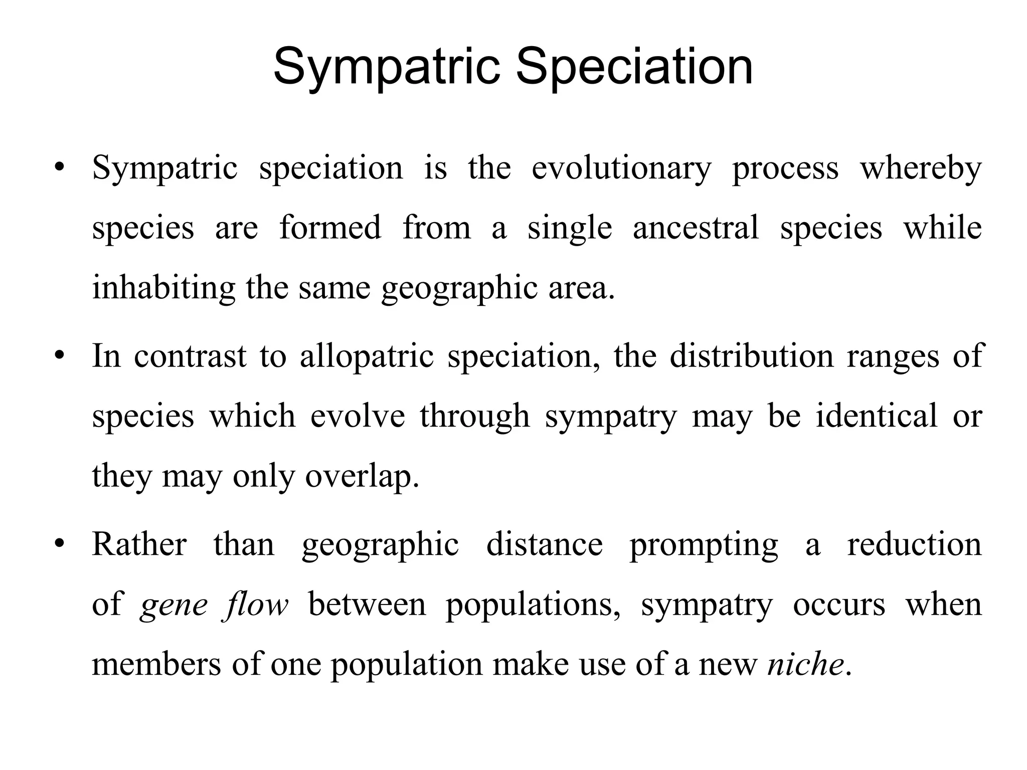 Sympatric Speciation
• Sympatric speciation is the evolutionary process whereby
species are formed from a single ancestral species while
inhabiting the same geographic area.
• In contrast to allopatric speciation, the distribution ranges of
species which evolve through sympatry may be identical or
they may only overlap.
• Rather than geographic distance prompting a reduction
of gene flow between populations, sympatry occurs when
members of one population make use of a new niche.
 