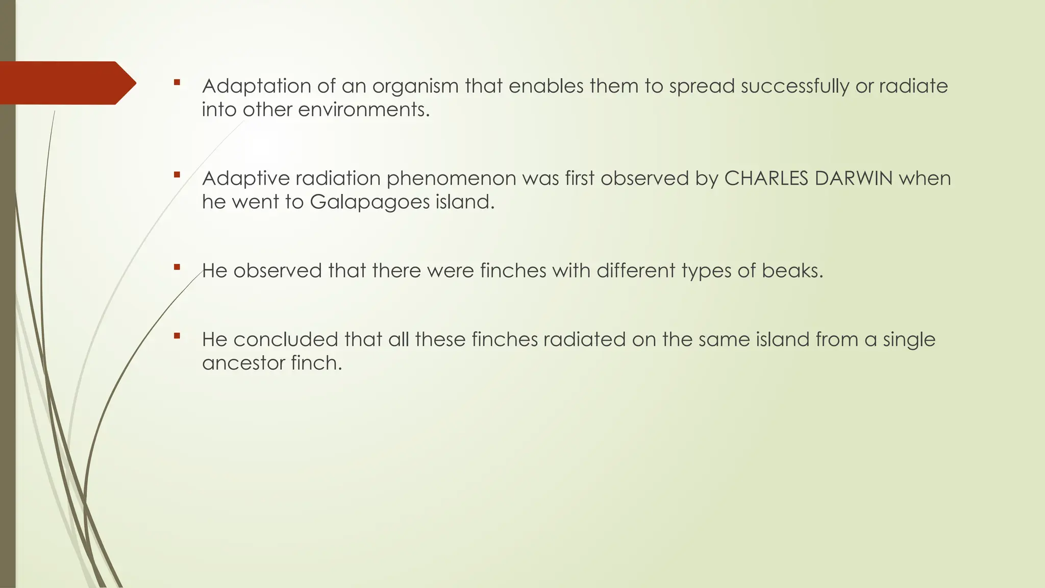  Adaptation of an organism that enables them to spread successfully or radiate
into other environments.
 Adaptive radiation phenomenon was first observed by CHARLES DARWIN when
he went to Galapagoes island.
 He observed that there were finches with different types of beaks.
 He concluded that all these finches radiated on the same island from a single
ancestor finch.
 