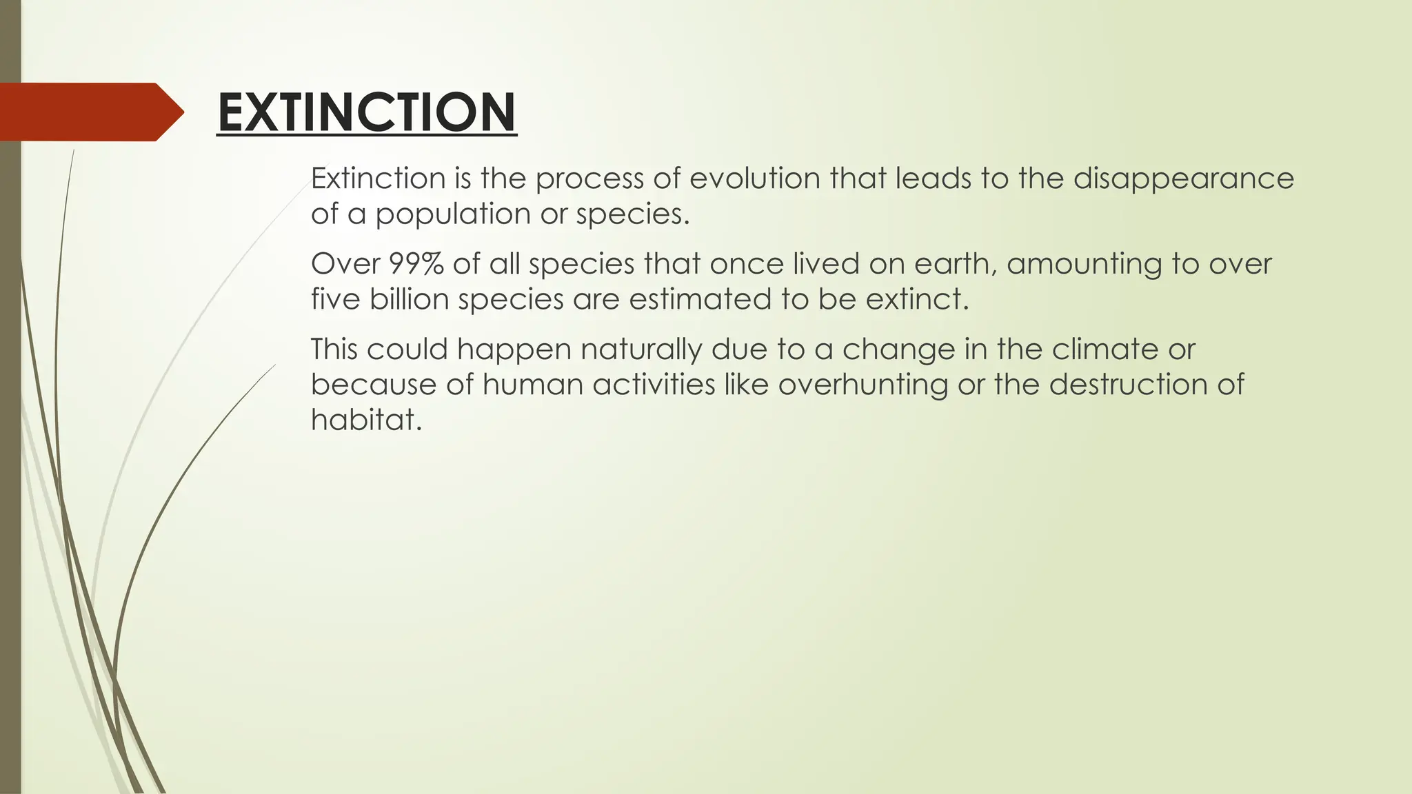 EXTINCTION
Extinction is the process of evolution that leads to the disappearance
of a population or species.
Over 99% of all species that once lived on earth, amounting to over
five billion species are estimated to be extinct.
This could happen naturally due to a change in the climate or
because of human activities like overhunting or the destruction of
habitat.
 