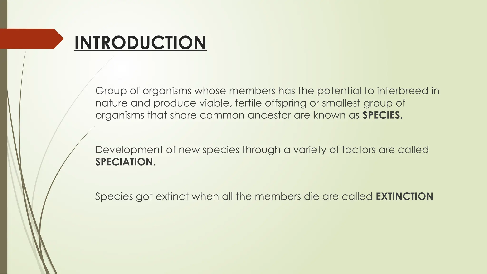 INTRODUCTION
Group of organisms whose members has the potential to interbreed in
nature and produce viable, fertile offspring or smallest group of
organisms that share common ancestor are known as SPECIES.
Development of new species through a variety of factors are called
SPECIATION.
Species got extinct when all the members die are called EXTINCTION
 