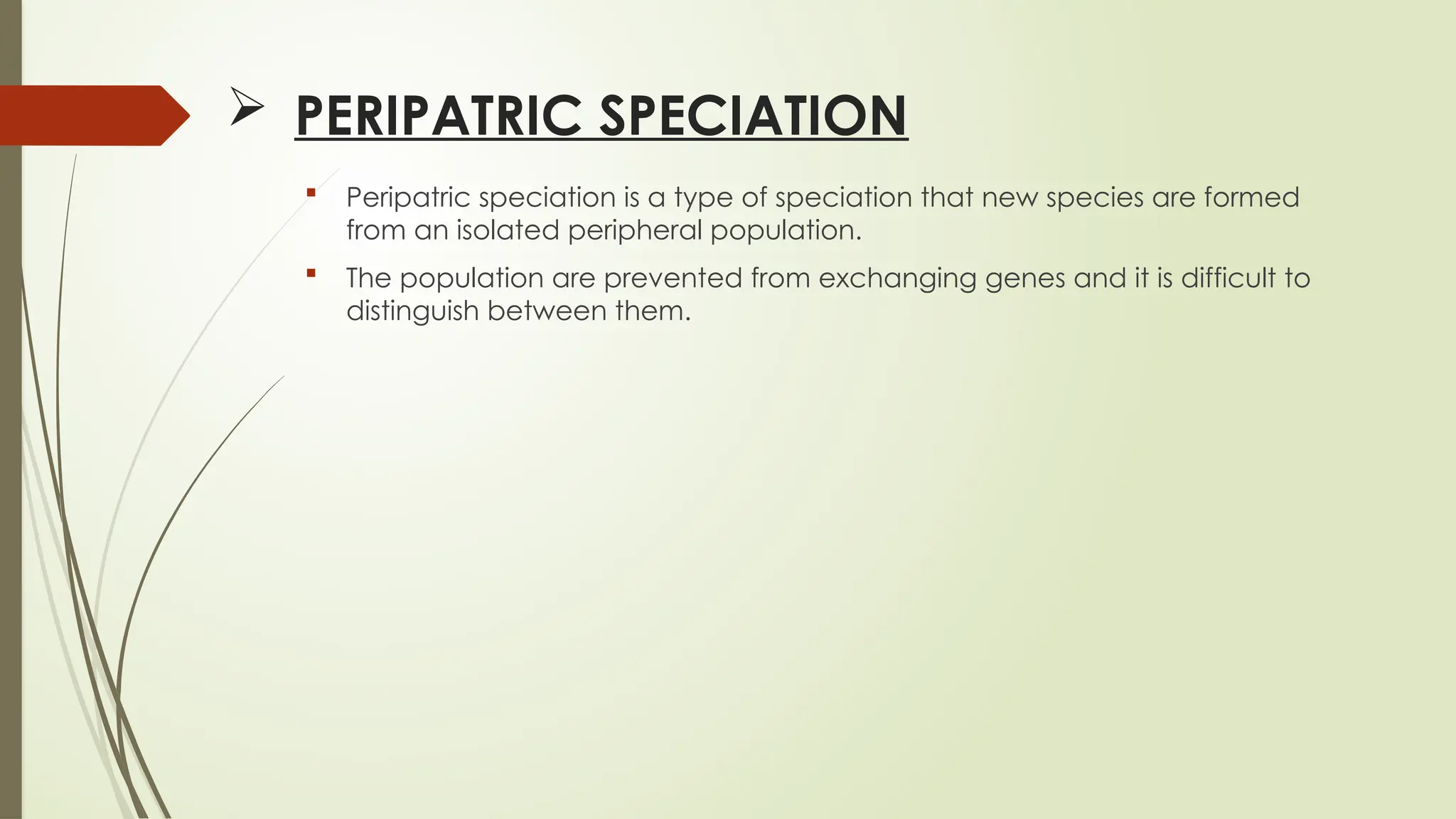  PERIPATRIC SPECIATION
 Peripatric speciation is a type of speciation that new species are formed
from an isolated peripheral population.
 The population are prevented from exchanging genes and it is difficult to
distinguish between them.
 