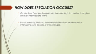 HOW DOES SPECIATION OCCURS?
 Gradualism- One species gradually transforming into another through a
series of intermediate forms.
 Punctuated Equilibrium- Relatively brief bursts of rapid evolution
interrupting long periods of little changes.
 
